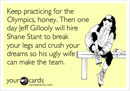Keep practicing for the
Olympics, honey. Then one
day Jeff Gillooly will hire
Shane Stant to break
your legs and crush your
dreams so his ugly wife
can make the team. 