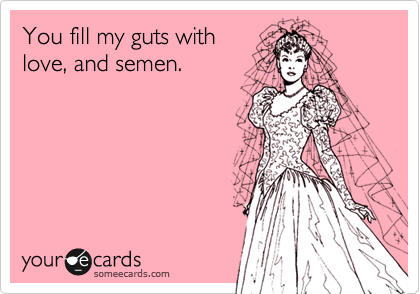 You fill my guts with
love, and semen. 