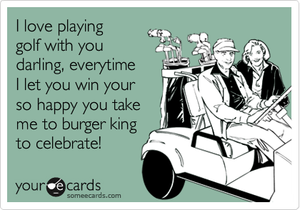 I love playing
golf with you
darling, everytime
I let you win your
so happy you take
me to burger king
to celebrate!