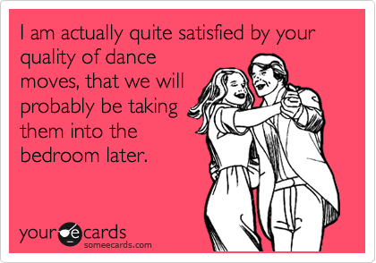 I am actually quite satisfied by your quality of dance
moves, that we will
probably be taking
them into the
bedroom later.
