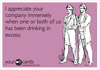 I appreciate your
company immensely
when one or both of us
has been drinking in
excess.