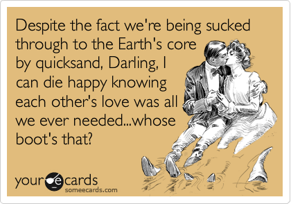 Despite the fact we're being sucked through to the Earth's core
by quicksand, Darling, I
can die happy knowing
each other's love was all
we ever needed...whose
boot's that?