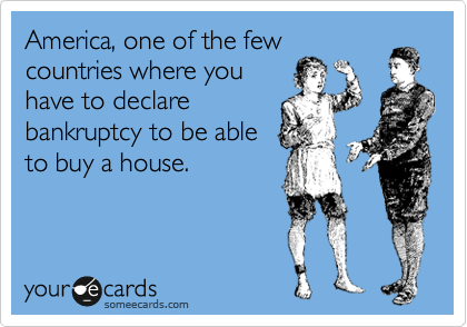 America, one of the few
countries where you
have to declare
bankruptcy to be able
to buy a house.