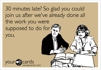 30 minutes late? So glad you could join us after we've already done all the work you were
supposed to do for
you.