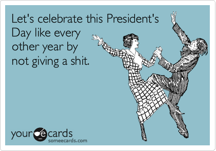 Let's celebrate this President's
Day like every
other year by
not giving a shit. 