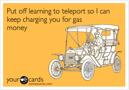 Put off learning to teleport so I can keep charging you for gas
money