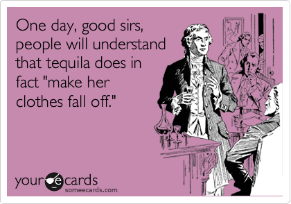 One day, good sirs,
people will understand
that tequila does in
fact "make her
clothes fall off."  