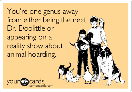 You're one genus away
from either being the next
Dr. Doolittle or
appearing on a
reality show about
animal hoarding.