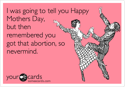 I was going to tell you Happy
Mothers Day,
but then
remembered you
got that abortion, so
nevermind.