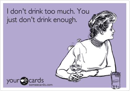 I don't drink too much. You
just don't drink enough.