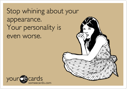 Stop whining about your appearance.
Your personality is
even worse.
