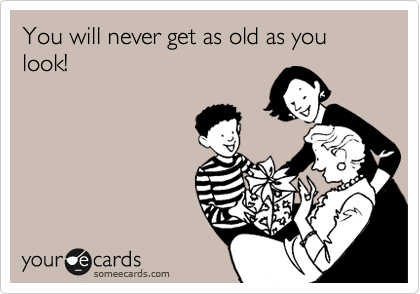 You will never get as old as you look!