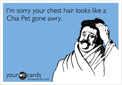 I'm sorry your chest hair looks like a Chia Pet gone awry.
