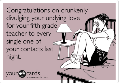 Congratulations on drunkenly
divulging your undying love
for your fifth grade 
teacher to every
single one of 
your contacts last
night.