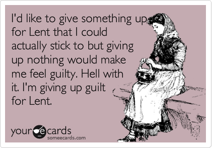 I'd like to give something up
for Lent that I could
actually stick to but giving
up nothing would make
me feel guilty. Hell with
it. I'm giving up guilt
for Lent.