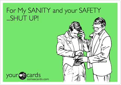 For My SANITY and your SAFETY ...SHUT UP!