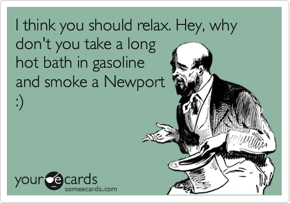 I think you should relax. Hey, why don't you take a long
hot bath in gasoline
and smoke a Newport
:%29 
