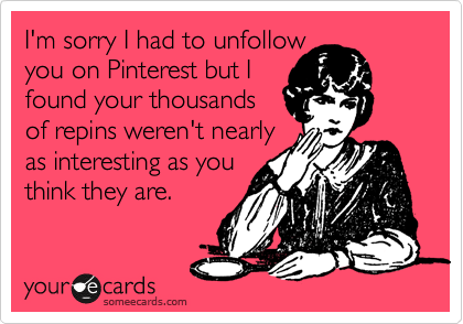 I'm sorry I had to unfollow 
you on Pinterest but I
found your thousands 
of repins weren't nearly
as interesting as you
think they are. 