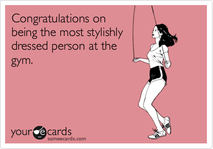Congratulations on 
being the most stylishly
dressed person at the 
gym.