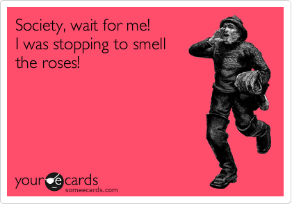 Society, wait for me!
I was stopping to smell
the roses!