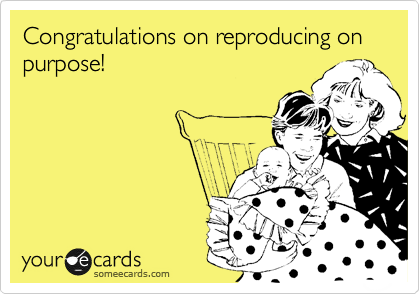Congratulations on reproducing on purpose!