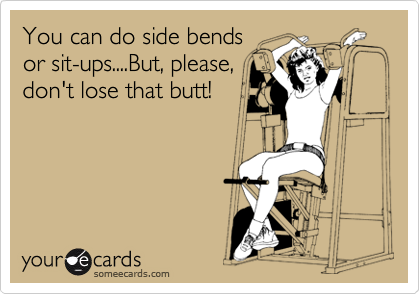 You can do side bends
or sit-ups....But, please,
don't lose that butt!