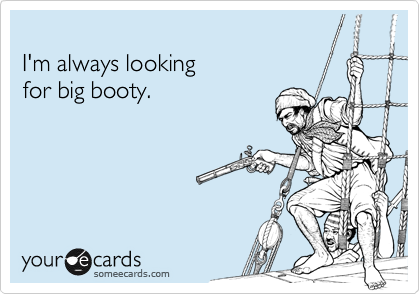 
I'm always looking
for big booty.