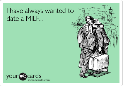 I have always wanted to
date a MILF...