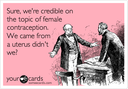 Sure, we're credible on
the topic of female
contraception. 
We came from
a uterus didn't
we?