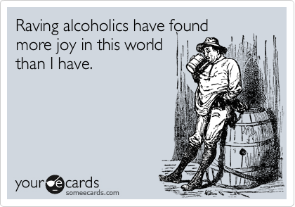 Raving alcoholics have found
more joy in this world
than I have.