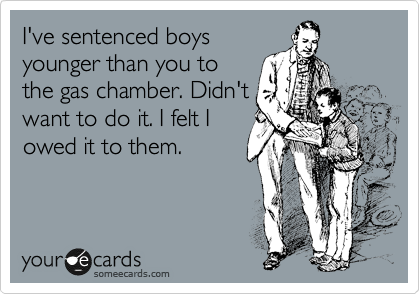 I've sentenced boys
younger than you to
the gas chamber. Didn't
want to do it. I felt I
owed it to them.