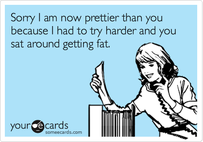 Sorry I am now prettier than you because I had to try harder and you sat around getting fat.