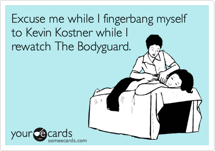 Excuse me while I fingerbang myself to Kevin Kostner while I
rewatch The Bodyguard.