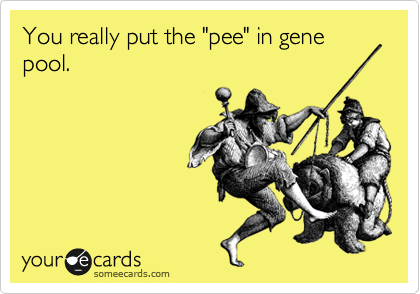 You really put the "pee" in gene pool.