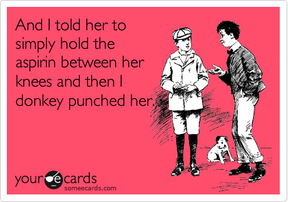 And I told her to
simply hold the
aspirin between her
knees and then I
donkey punched her.