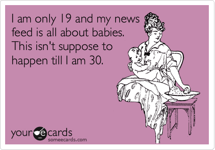 I am only 19 and my news
feed is all about babies.
This isn't suppose to
happen till I am 30.