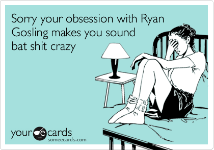 Sorry your obsession with Ryan
Gosling makes you sound
bat shit crazy