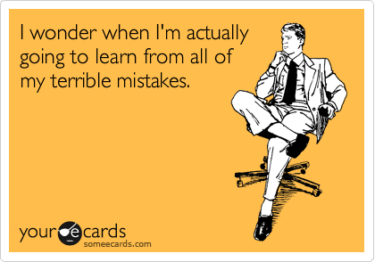 I wonder when I'm actually
going to learn from all of
my terrible mistakes.