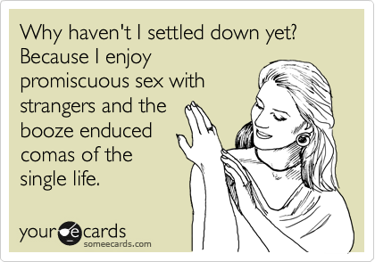 Why haven't I settled down yet? Because I enjoy
promiscuous sex with
strangers and the
booze enduced
comas of the
single life. 