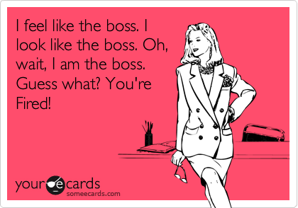 I feel like the boss. I
look like the boss. Oh,
wait, I am the boss.
Guess what? You're
Fired!