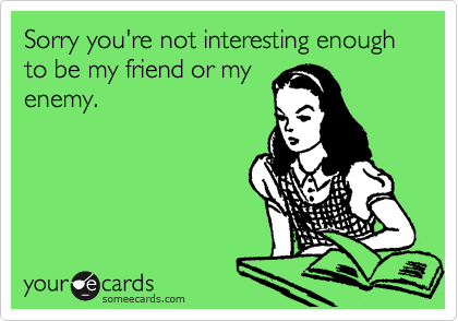 Sorry you're not interesting enough to be my friend or my
enemy.