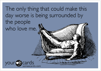 The only thing that could make this day worse is being surrounded by the people
who love me.