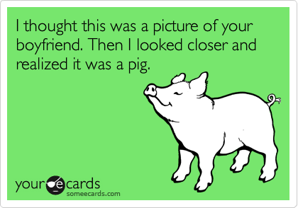 I thought this was a picture of your boyfriend. Then I looked closer and realized it was a pig. 