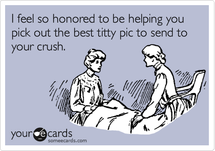 I feel so honored to be helping you pick out the best titty pic to send to your crush.