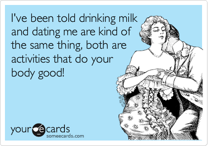 I've been told drinking milk
and dating me are kind of
the same thing, both are
activities that do your
body good!