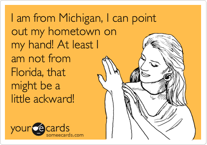 I am from Michigan, I can point 
out my hometown on 
my hand! At least I 
am not from
Florida, that
might be a 
little ackward! 