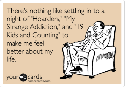 There's nothing like settling in to a night of "Hoarders," "My
Strange Addiction," and "19
Kids and Counting" to
make me feel
better about my
life.