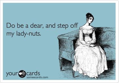 

Do be a dear, and step off
my lady-nuts.
