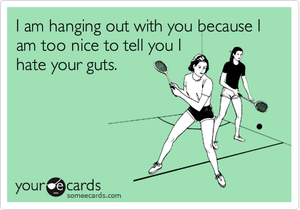 I am hanging out with you because I am too nice to tell you I
hate your guts.