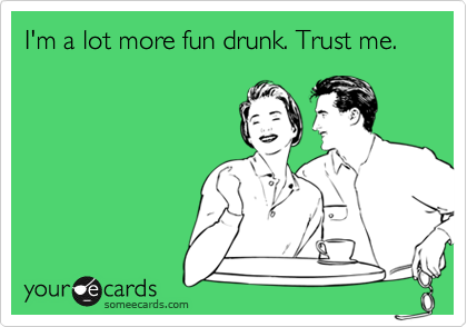 I'm a lot more fun drunk. Trust me.